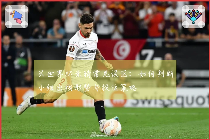 买世界杯竞猜常见误区：如何判断小组出线形势与投注策略