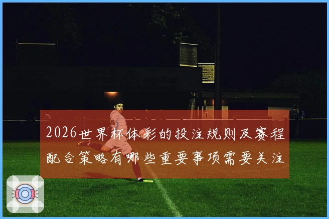 2026世界杯体彩的投注规则及赛程配合策略有哪些重要事项需要关注