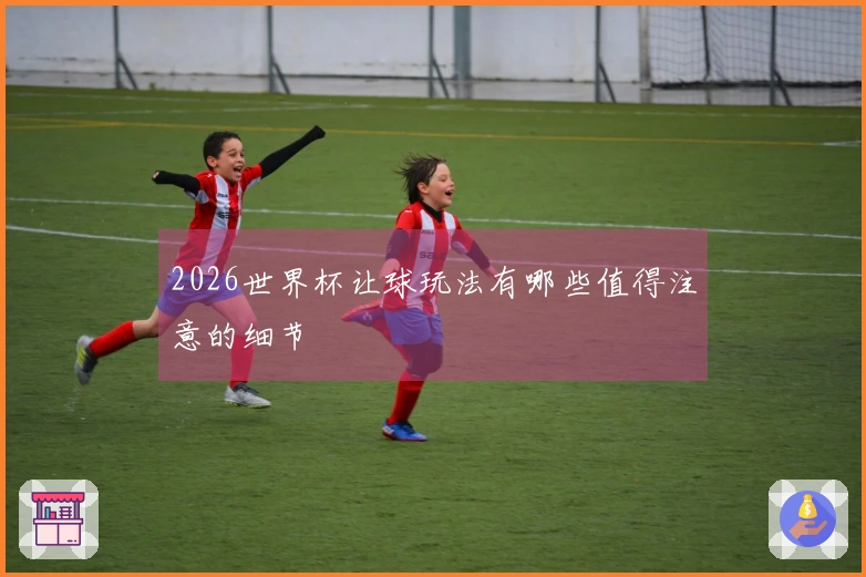 2026世界杯让球玩法有哪些值得注意的细节
